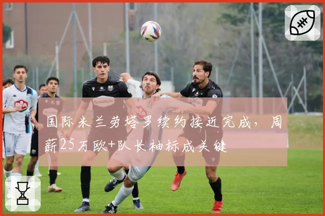 国际米兰劳塔罗续约接近完成，周薪25万欧+队长袖标成关键