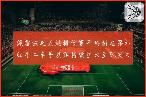 佩雷兹近五站排位赛平均排名第9，红牛二车手差距持续扩大至队史之最