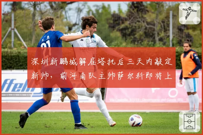 深圳新鹏城解雇塔托后三天内敲定新帅，前河南队主帅萨尔科即将上任