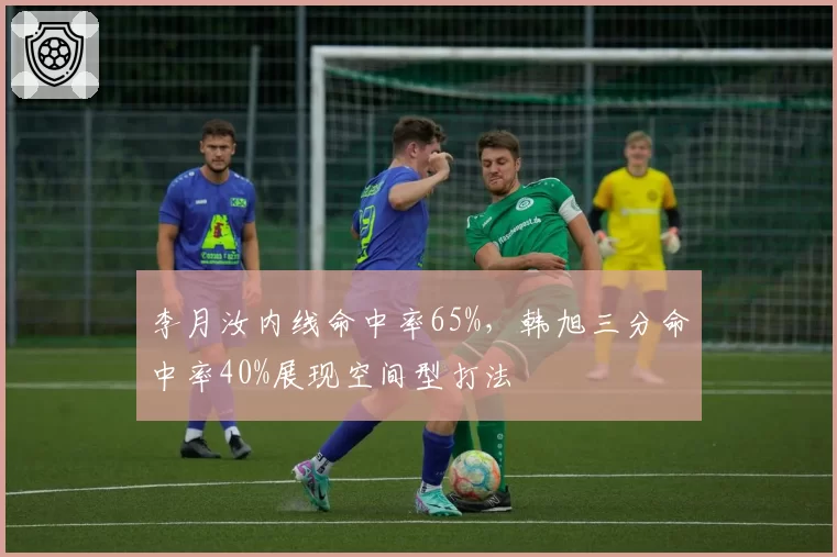李月汝内线命中率65%，韩旭三分命中率40%展现空间型打法
