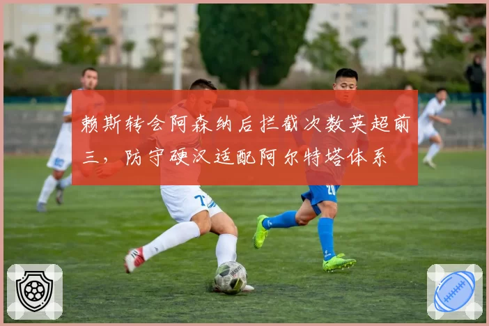赖斯转会阿森纳后拦截次数英超前三，防守硬汉适配阿尔特塔体系