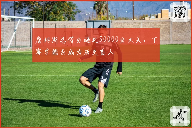 詹姆斯总得分逼近50000分大关，下赛季能否成为历史首人