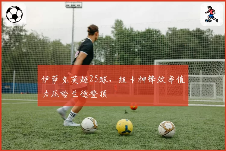 伊萨克英超25球，纽卡神锋效率值力压哈兰德登顶