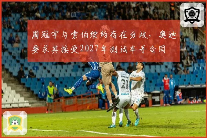 周冠宇与索伯续约存在分歧，奥迪要求其接受2027年测试车手合同