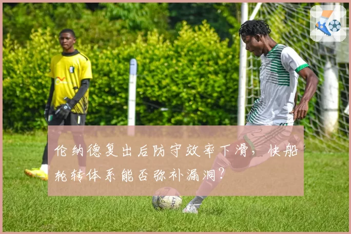 伦纳德复出后防守效率下滑,快船轮转体系能否弥补漏洞?