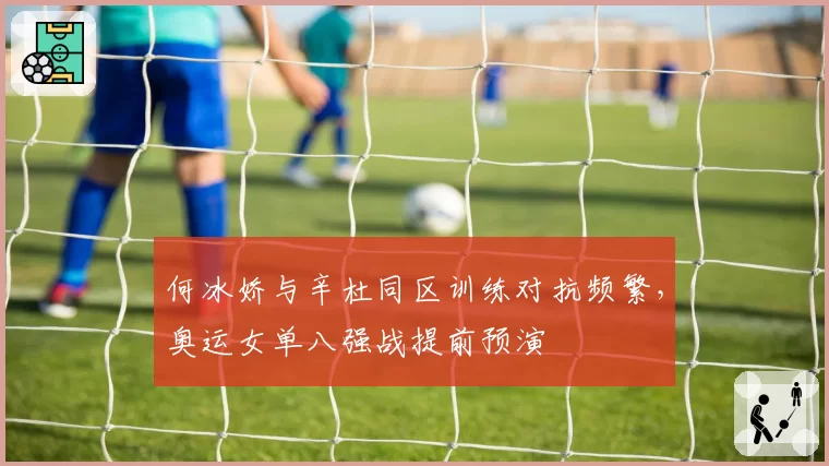 何冰娇与辛杜同区训练对抗频繁,奥运女单八强战提前预演