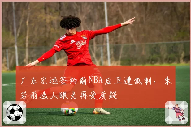 广东宏远签约前NBA后卫遭抵制，朱芳雨选人眼光再受质疑