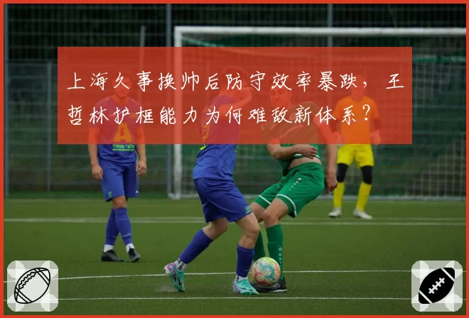 上海久事换帅后防守效率暴跌，王哲林护框能力为何难敌新体系？