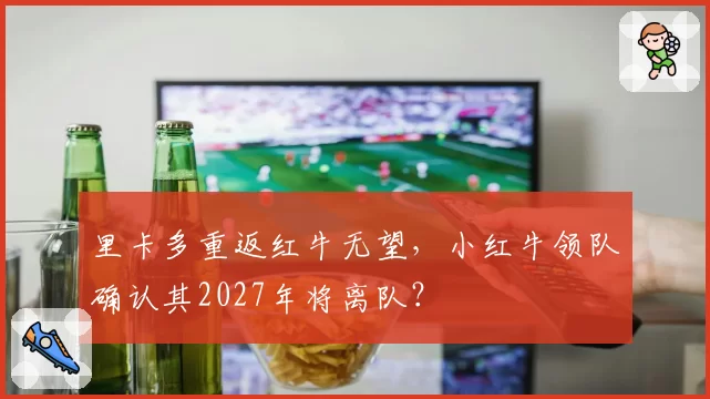 里卡多重返红牛无望，小红牛领队确认其2027年将离队？