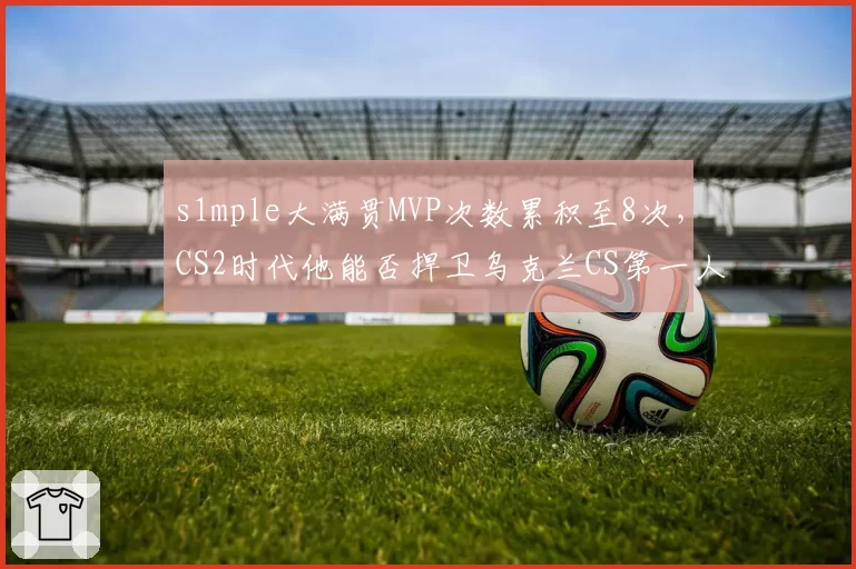 s1mple大满贯MVP次数累积至8次，CS2时代他能否捍卫乌克兰CS第一人地位？