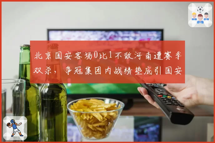 北京国安客场0比1不敌河南遭赛季双杀，争冠集团内战绩垫底引国安球迷倒戈