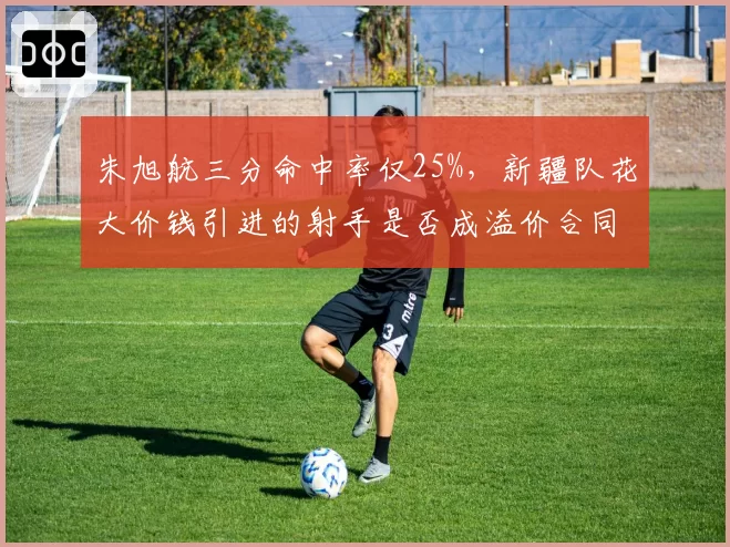 朱旭航三分命中率仅25%，新疆队花大价钱引进的射手是否成溢价合同？
