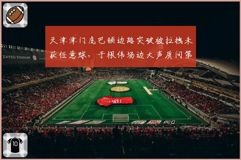 天津津门虎巴顿边路突破被拉拽未获任意球,于根伟场边大声质问第四官员