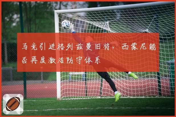 马竞引进格列兹曼旧将，西蒙尼能否再度激活防守体系