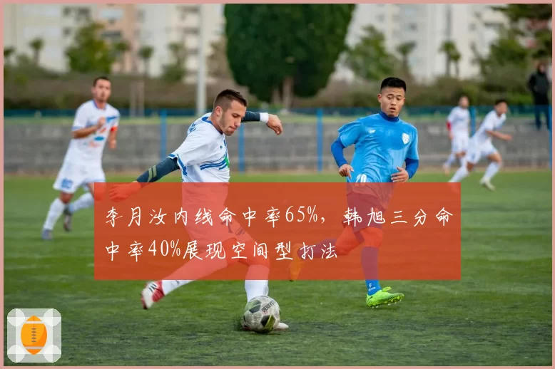 李月汝内线命中率65%,韩旭三分命中率40%展现空间型打法