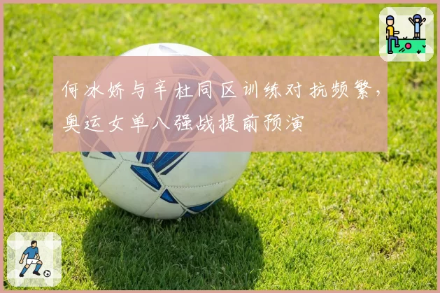 何冰娇与辛杜同区训练对抗频繁,奥运女单八强战提前预演