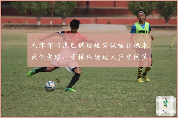 天津津门虎巴顿边路突破被拉拽未获任意球,于根伟场边大声质问第四官员
