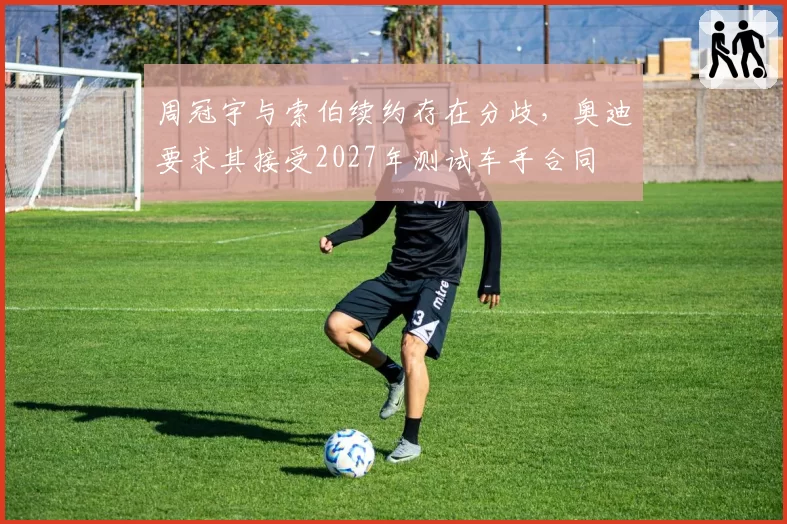 周冠宇与索伯续约存在分歧，奥迪要求其接受2027年测试车手合同