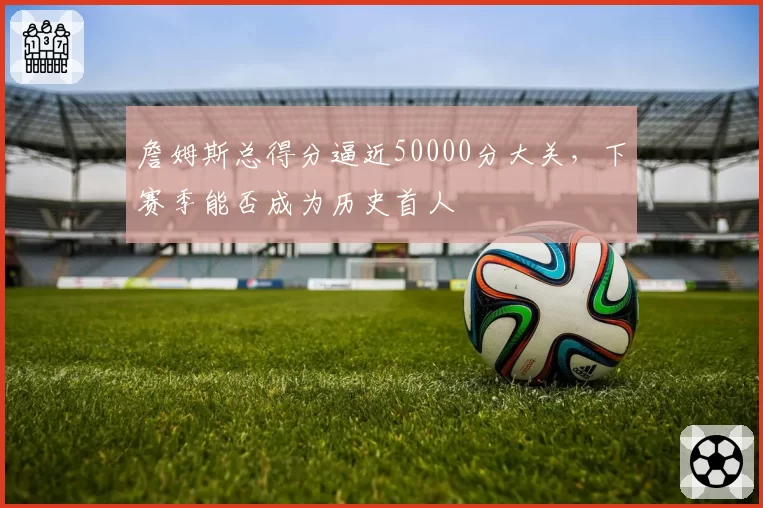 詹姆斯总得分逼近50000分大关，下赛季能否成为历史首人