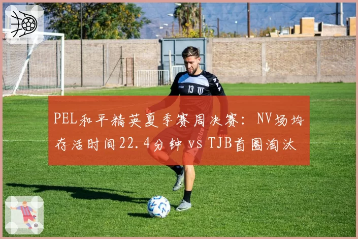 PEL和平精英夏季赛周决赛：NV场均存活时间22.4分钟 vs TJB首圈淘汰率39%，运营风格对决
