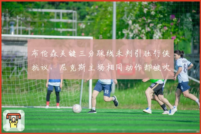 布伦森关键三分踩线未判引独行侠抗议，尼克斯主场相同动作却被吹罚双标