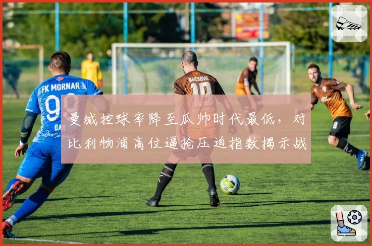 曼城控球率降至瓜帅时代最低，对比利物浦高位逼抢压迫指数揭示战术代差