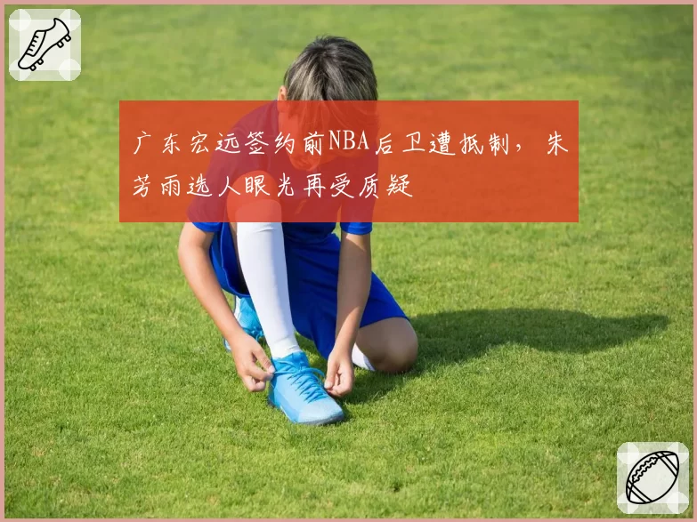 广东宏远签约前NBA后卫遭抵制，朱芳雨选人眼光再受质疑