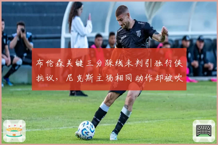 布伦森关键三分踩线未判引独行侠抗议,尼克斯主场相同动作却被吹罚双标