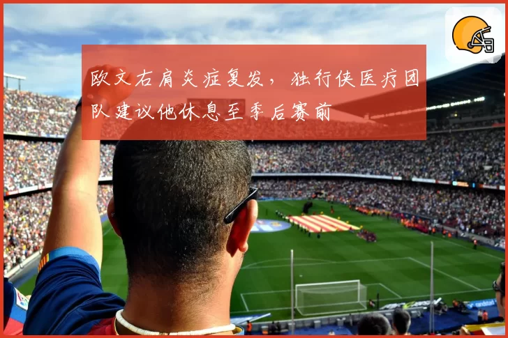 欧文右肩炎症复发，独行侠医疗团队建议他休息至季后赛前