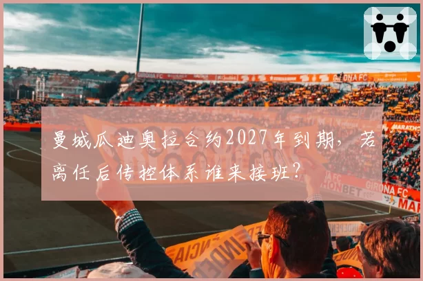 曼城瓜迪奥拉合约2027年到期，若离任后传控体系谁来接班？