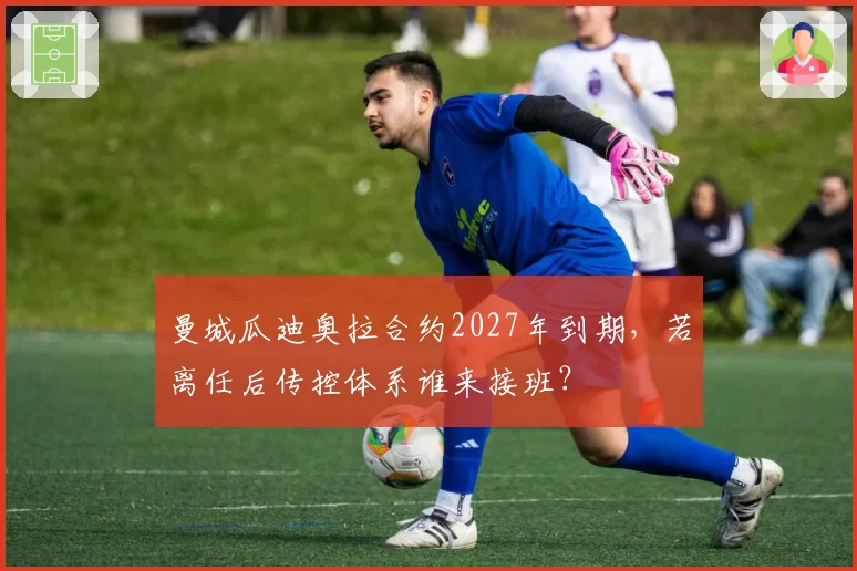 曼城瓜迪奥拉合约2027年到期，若离任后传控体系谁来接班？