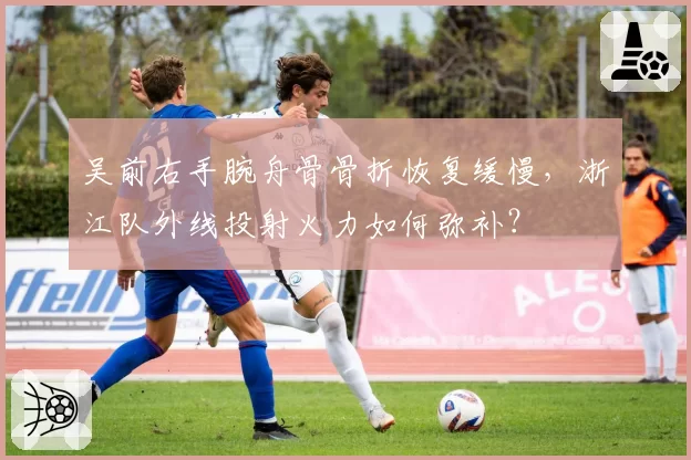 吴前右手腕舟骨骨折恢复缓慢，浙江队外线投射火力如何弥补？